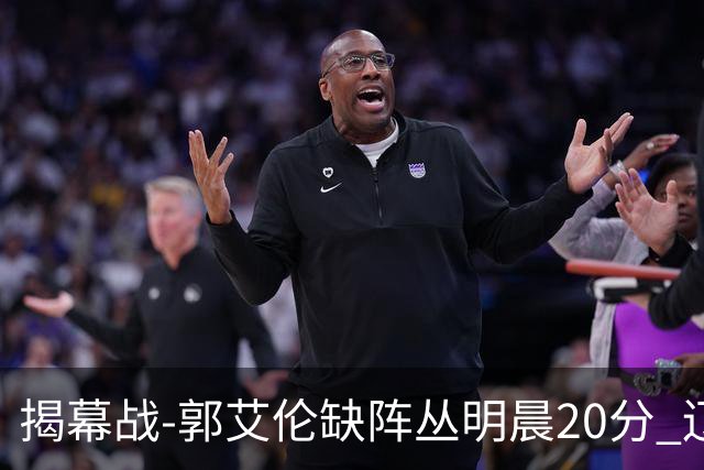 揭幕战-郭艾伦缺阵丛明晨20分 辽宁大胜同曦