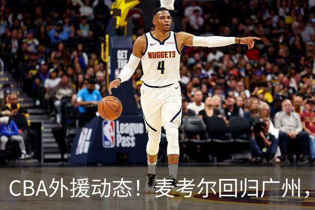CBA外援动态！麦考尔回归广州，浙江签新外，青岛续米奇韦胖待定